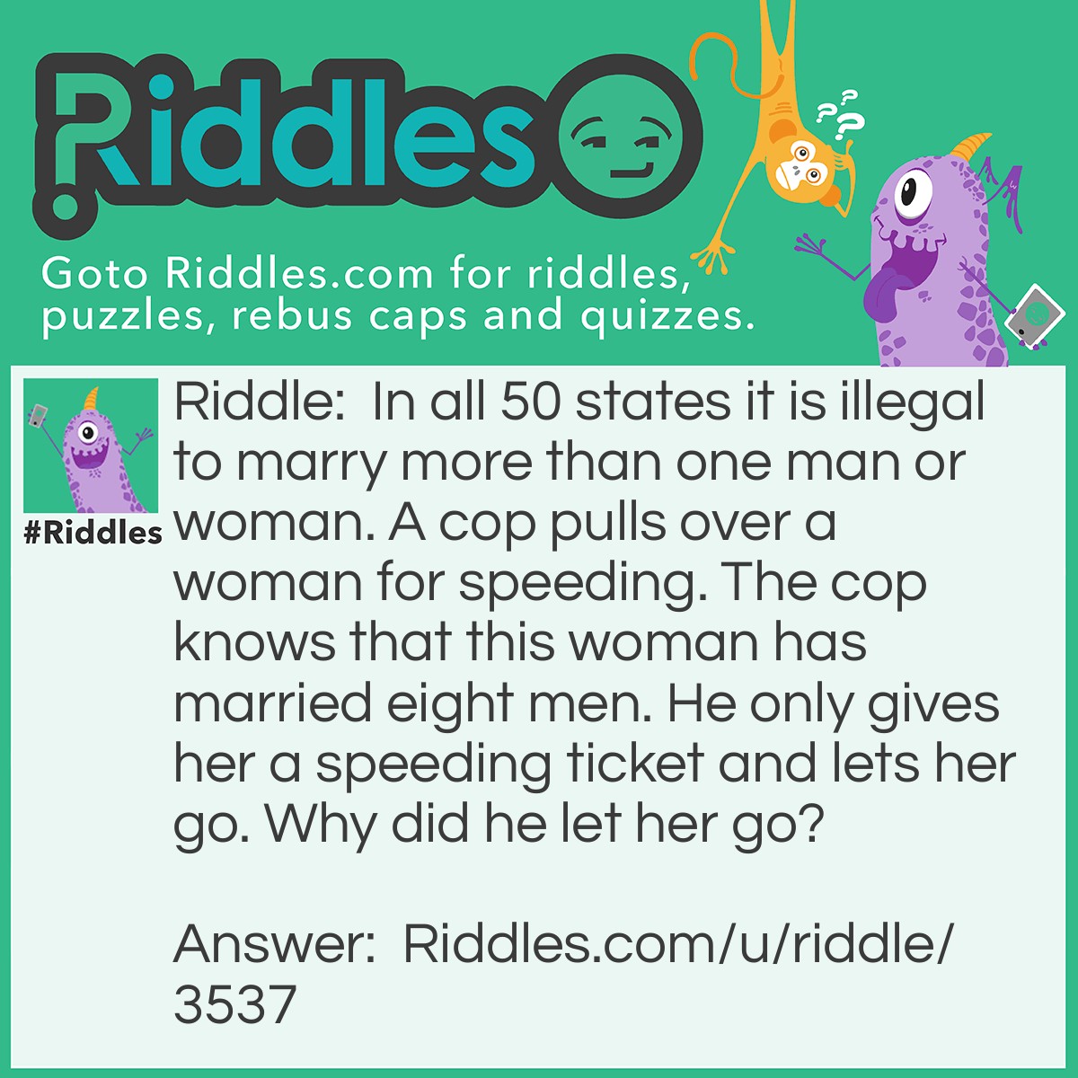 Riddle: In all 50 states it is illegal to marry more than one man or woman. A cop pulls over a woman for speeding. The cop knows that this woman has married eight men. He only gives her a speeding ticket and lets her go. Why did he let her go? Answer: The woman was a priest.