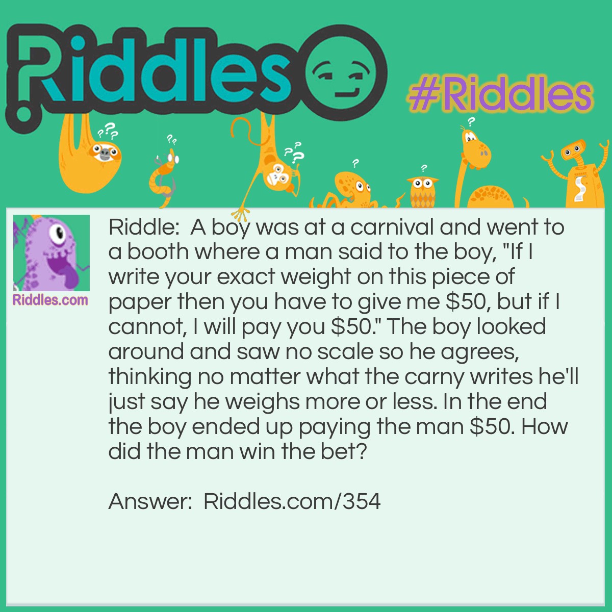 Riddle: A boy was at a carnival and went to a booth where a man said to the boy, "If I write your exact weight on this piece of paper then you have to give me $50, but if I cannot, I will pay you $50." The boy looked around and saw no scale so he agrees, thinking no matter what the carny writes he'll just say he weighs more or less. In the end the boy ended up paying the man $50. How did the man win the bet? Answer: The man did exactly as he said he would and wrote "your exact weight" on the paper.