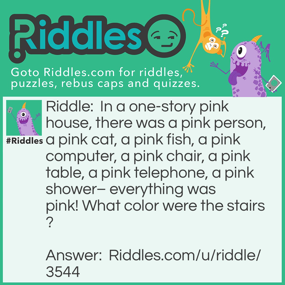 Riddle: In a one-story pink house, there was a pink person, a pink cat, a pink fish, a pink computer, a pink chair, a pink table, a pink telephone, a pink shower- everything was pink! What color were the stairs? Answer: There weren’t any stairs, it was a one story house.