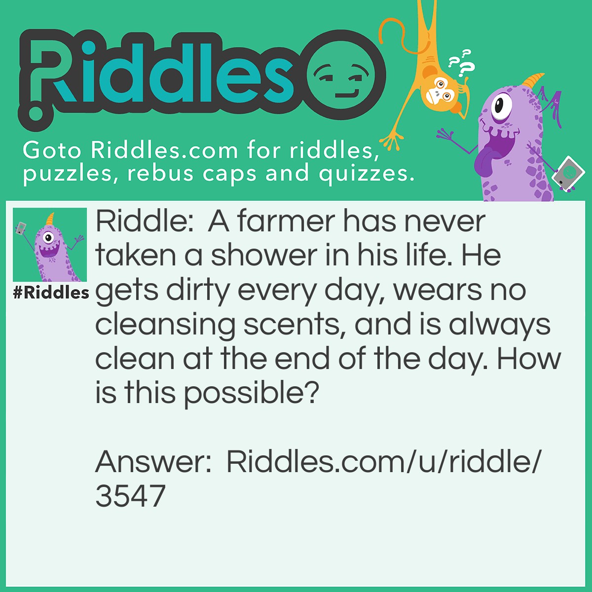 Riddle: A farmer has never taken a shower in his life. He gets dirty every day, wears no cleansing scents, and is always clean at the end of the day. How is this possible? Answer: The farmer takes a bath every day.