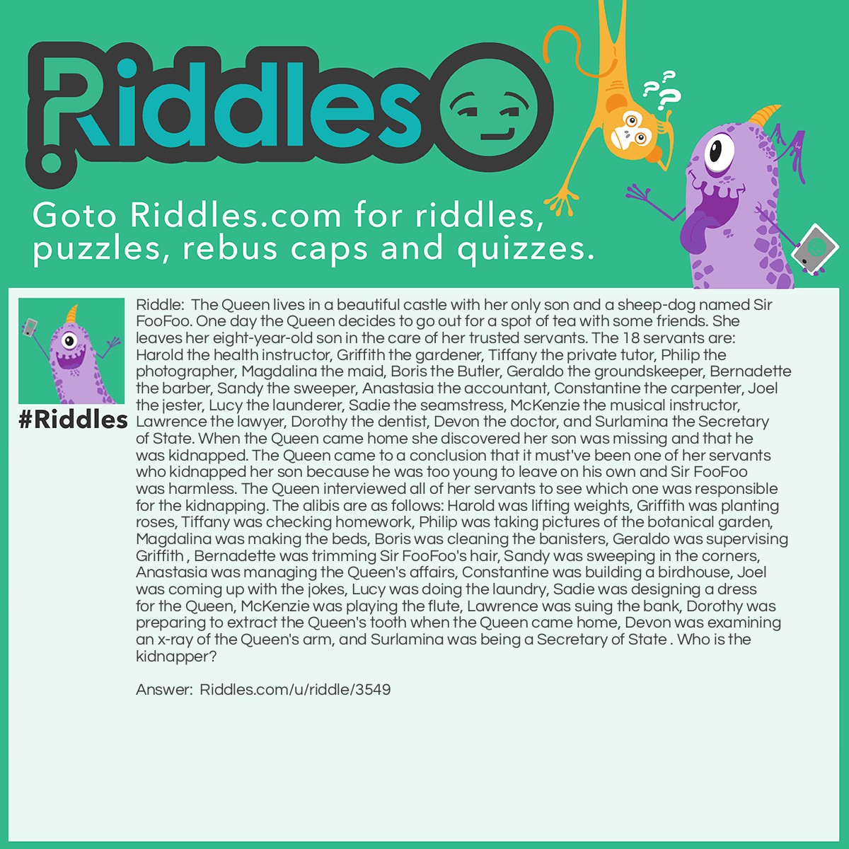 Riddle: The Queen lives in a beautiful castle with her only son and a sheep-dog named Sir FooFoo. One day the Queen decides to go out for a spot of tea with some friends. She leaves her eight-year-old son in the care of her trusted servants. The 18 servants are: Harold the health instructor, Griffith the gardener, Tiffany the private tutor, Philip the photographer, Magdalina the maid, Boris the Butler, Geraldo the groundskeeper, Bernadette the barber, Sandy the sweeper, Anastasia the accountant, Constantine the carpenter, Joel the jester, Lucy the launderer, Sadie the seamstress, McKenzie the musical instructor, Lawrence the lawyer, Dorothy the dentist, Devon the doctor, and Surlamina the Secretary of State. When the Queen came home she discovered her son was missing and that he was kidnapped. The Queen came to a conclusion that it must've been one of her servants who kidnapped her son because he was too young to leave on his own and Sir FooFoo was harmless. The Queen interviewed all of her servants to see which one was responsible for the kidnapping. The alibis are as follows: Harold was lifting weights, Griffith was planting roses, Tiffany was checking homework, Philip was taking pictures of the botanical garden, Magdalina was making the beds, Boris was cleaning the banisters, Geraldo was supervising Griffith , Bernadette was trimming Sir FooFoo's hair, Sandy was sweeping in the corners, Anastasia was managing the Queen's affairs, Constantine was building a birdhouse, Joel was coming up with the jokes, Lucy was doing the laundry, Sadie was designing a dress for the Queen, McKenzie was playing the flute, Lawrence was suing the bank, Dorothy was preparing to extract the Queen's tooth when the Queen came home, Devon was examining an x-ray of the Queen's arm, and Surlamina was being a Secretary of State . Who is the kidnapper? Answer: Surlamina is responsible for the kidnapping because there is no Secretary of State in a monarchy. It is believed that Surlamina kidnapped the Queen's son because she was not given a real job.