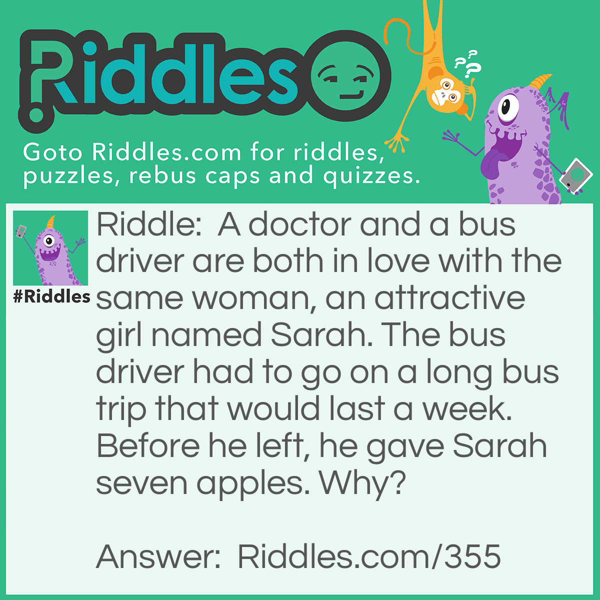 Riddle: A doctor and a bus driver are both in love with the same woman, an attractive girl named Sarah. The bus driver had to go on a long bus trip that would last a week. Before he left, he gave Sarah seven apples. Why? Answer: An apple a day keeps the doctor away!