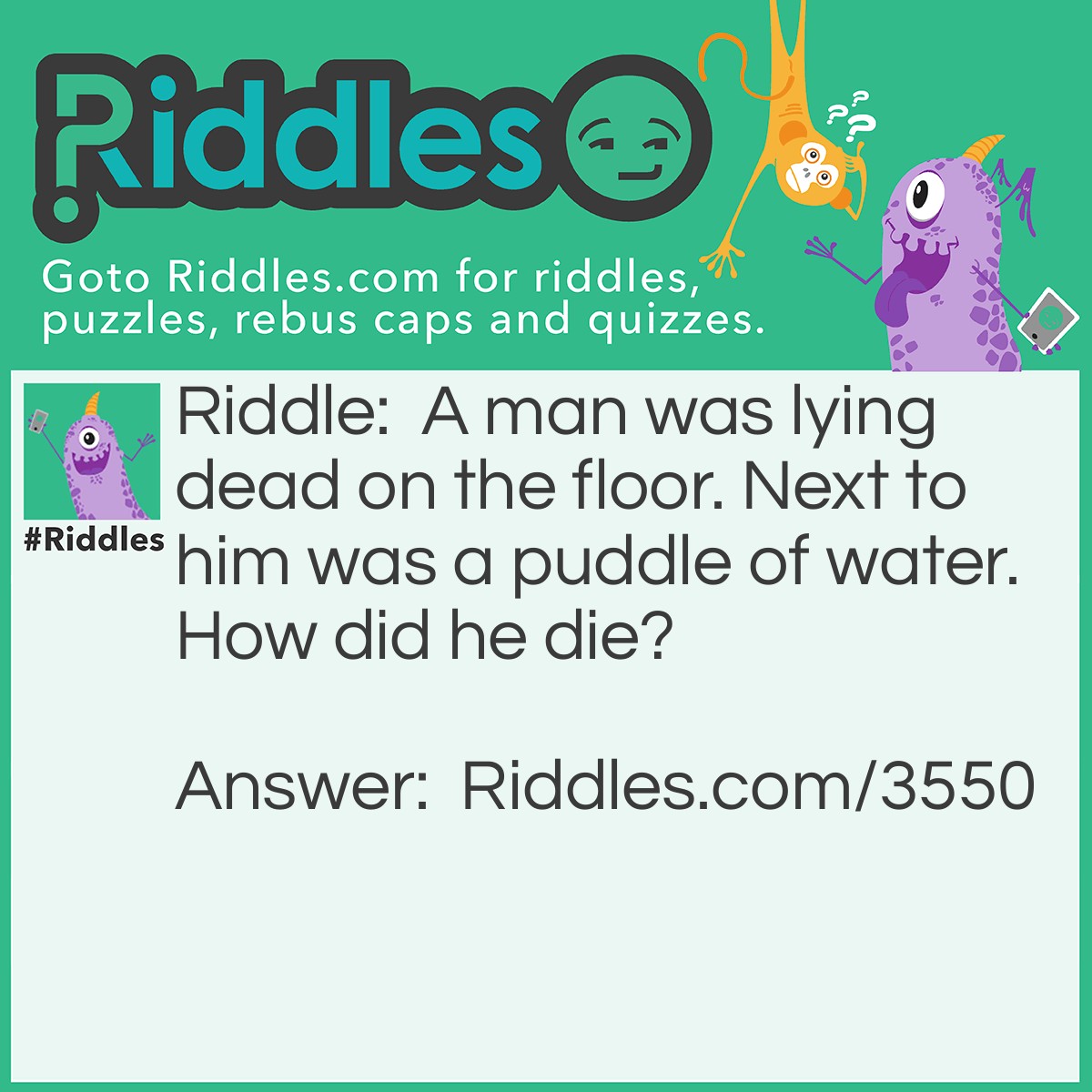Riddle: A man was lying dead on the floor. Next to him was a puddle of water. How did he die? Answer: The man was stabbed with an icicle.