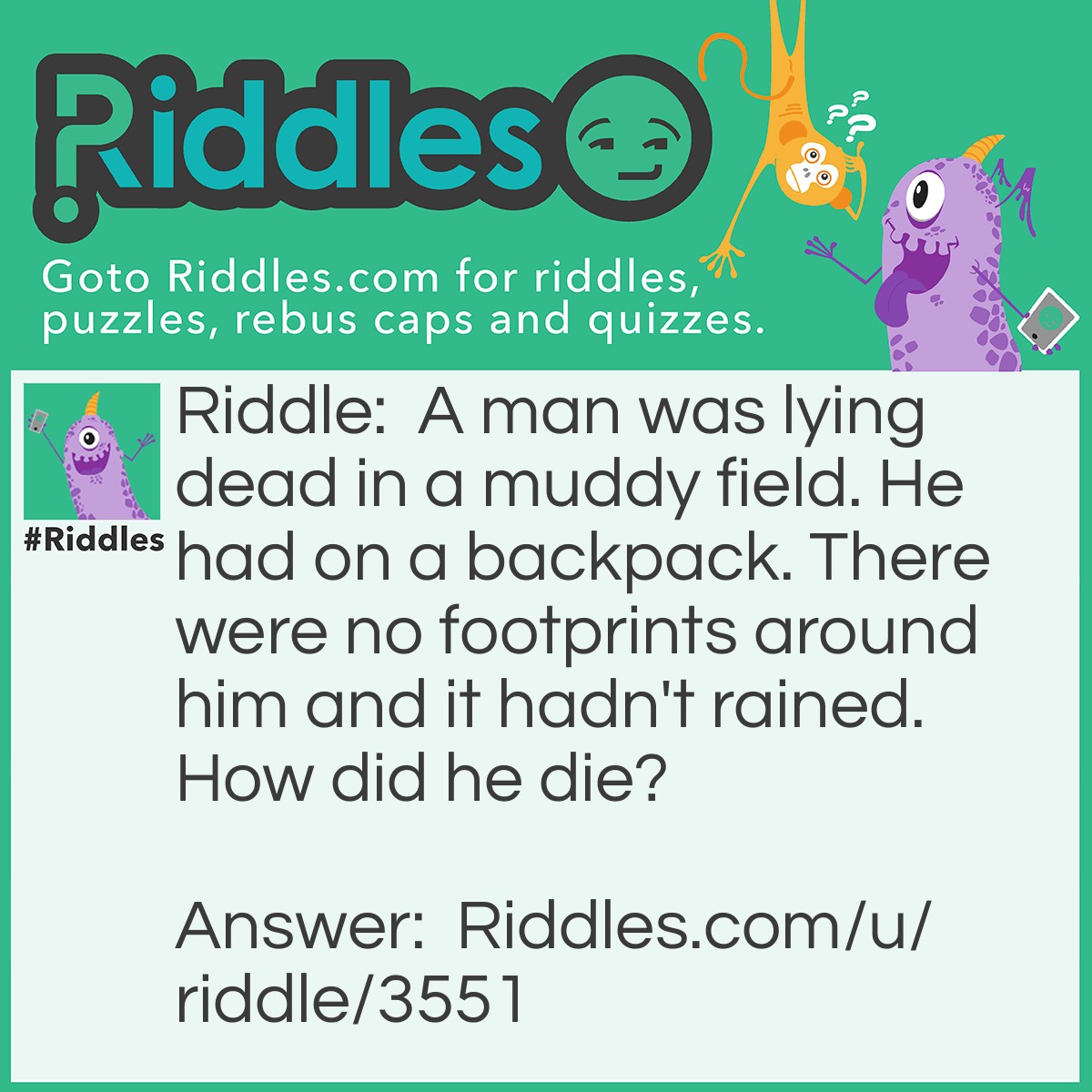 Riddle: A man was lying dead in a muddy field. He had on a backpack. There were no footprints around him and it hadn't rained. How did he die? Answer: The man was skydiving and his parachute didn't open.