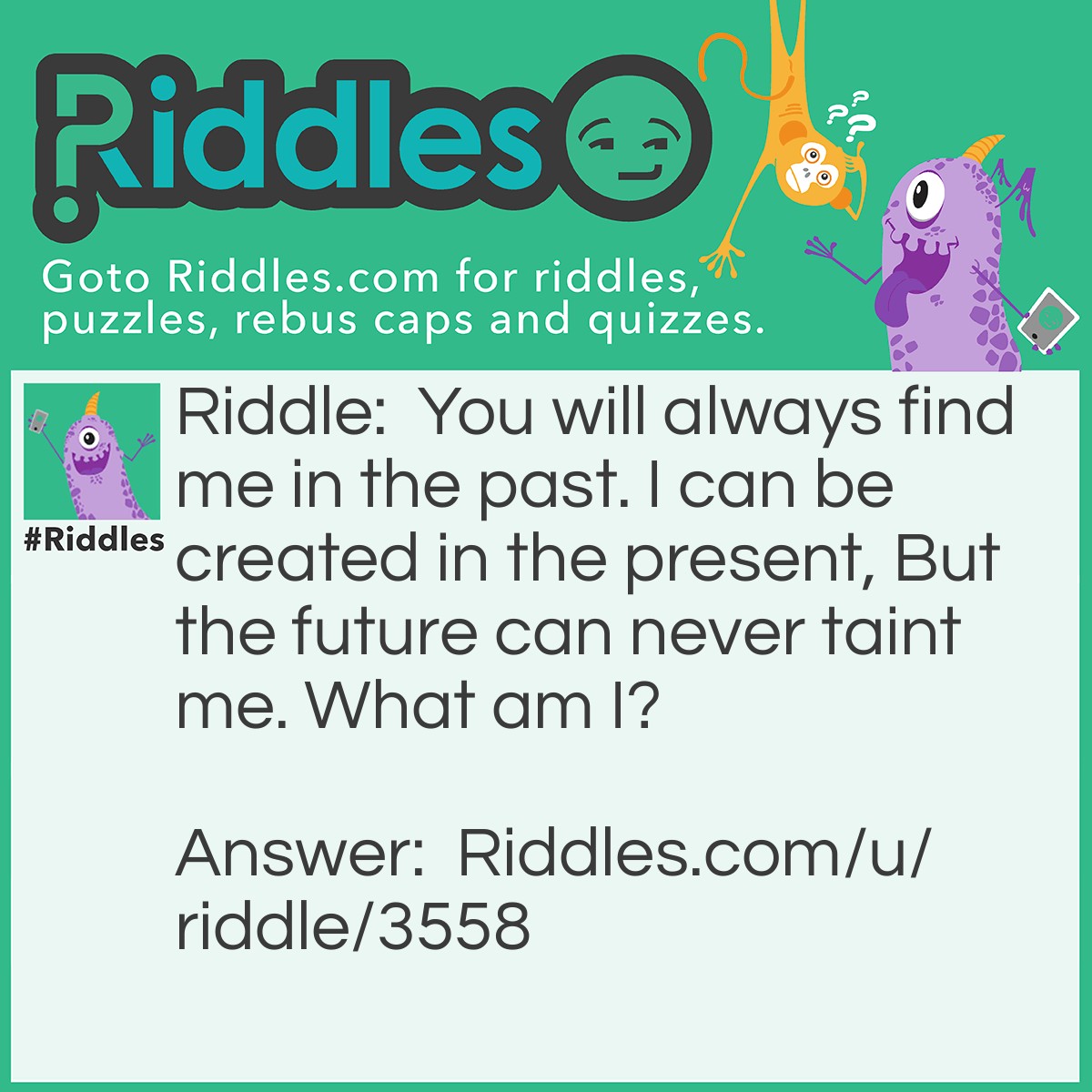 Riddle: You will always find me in the past. I can be created in the present, But the future can never taint me. What am I? Answer: History.