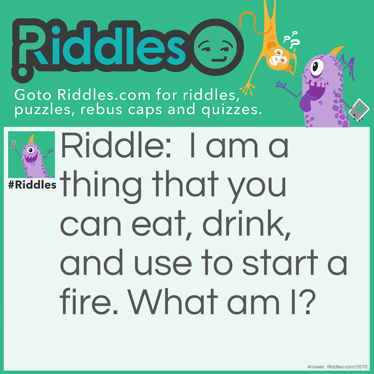 Riddle: I am a thing that you can eat, drink, and use to start a fire. What am I? Answer: Coconut.  You can eat the coconut meat, drink the coconut milk, and use the coconut husk to start a fire.