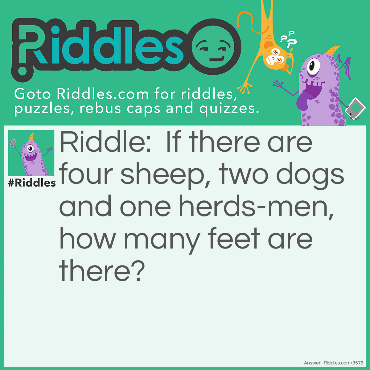 Riddle: If there are four sheep, two dogs, and one herds-men, how many feet are there? Answer: Two. Sheep have hooves; dogs have paws; only people have feet.