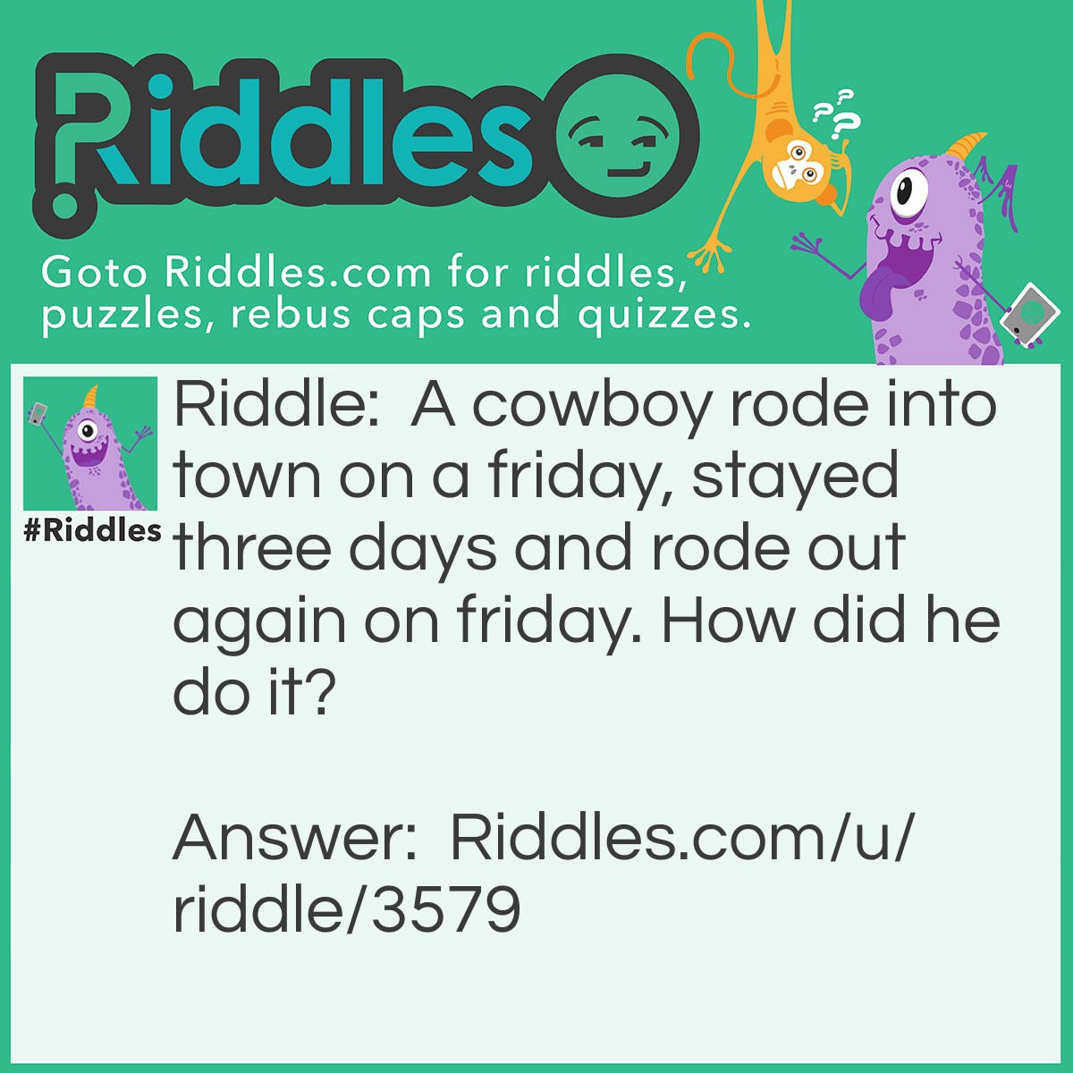 Riddle: A cowboy rode into town on a friday, stayed three days and rode out again on friday. How did he do it? Answer: The Horses Name Was FRIDAY.
