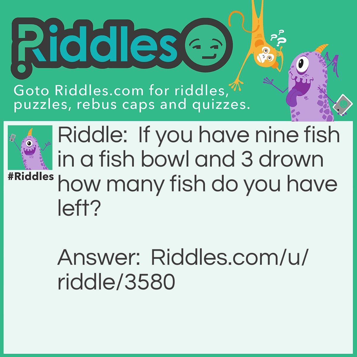 Riddle: If you have nine fish in a fish bowl and 3 drown how many fish do you have left? Answer: Nine because fish don't drown.