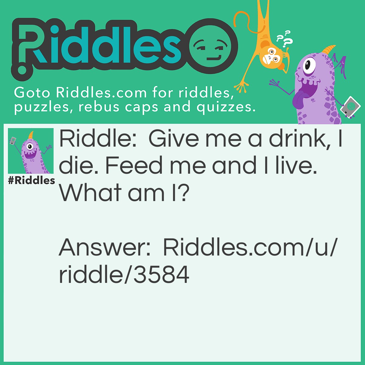 Riddle: Give me a drink, I die. Feed me and I live. What am I? Answer: Fire.