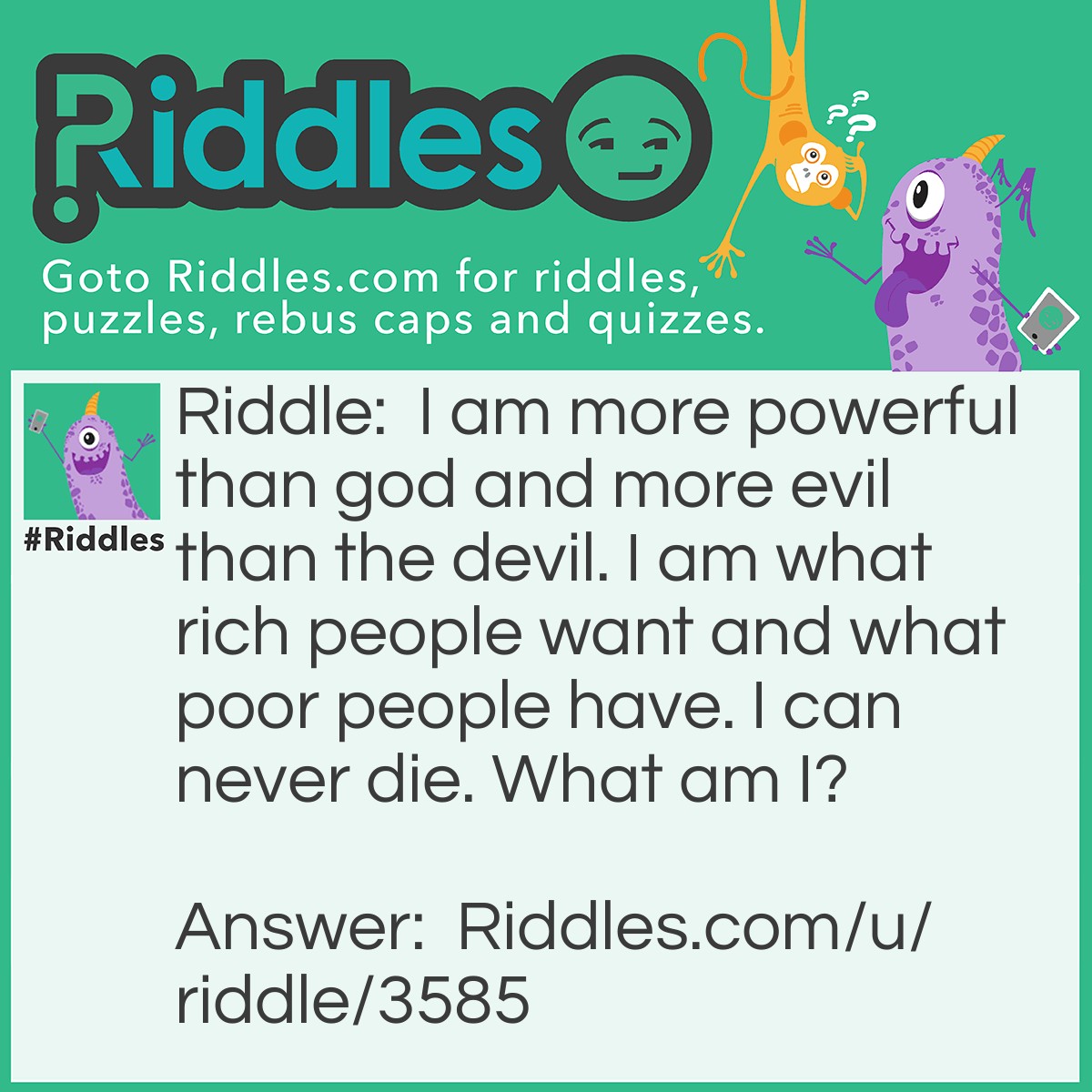 Riddle: I am more powerful than god and more evil than the devil. I am what rich people want and what poor people have. I can never die. What am I? Answer: I am nothing.