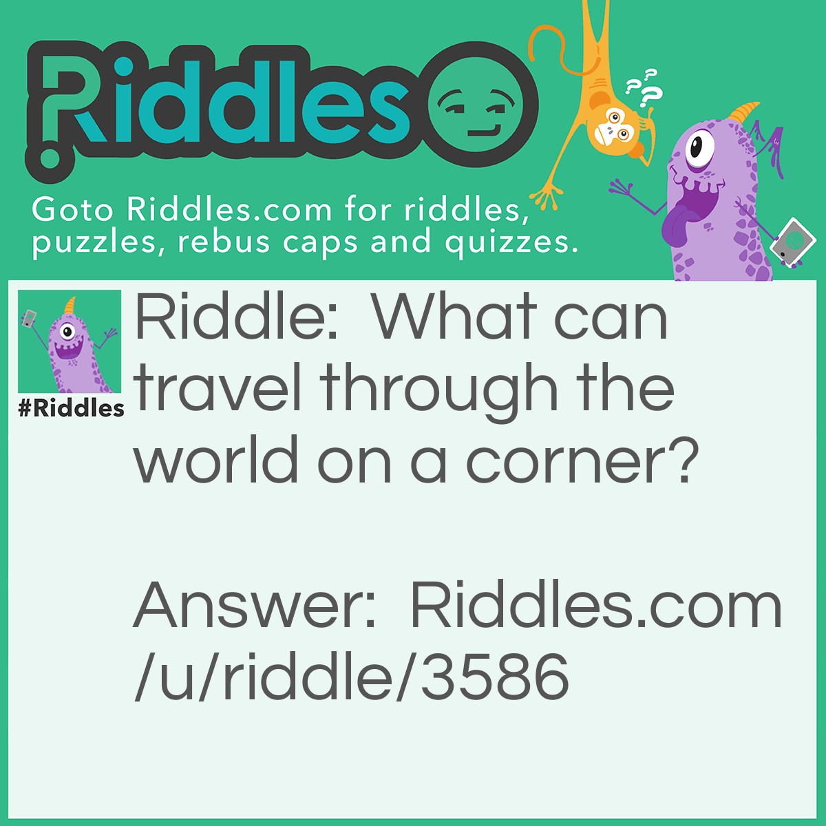 Riddle: What can travel through the world on a corner? Answer: A stamp.