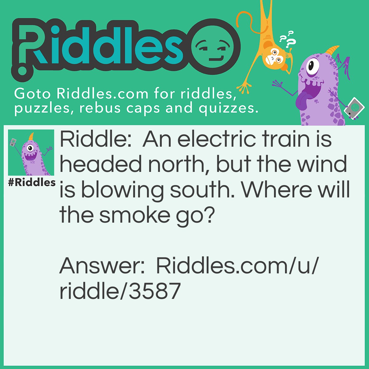 Riddle: An electric train is headed north, but the wind is blowing south. Where will the smoke go? Answer: Nowhere. An electric train doesn't have smoke!