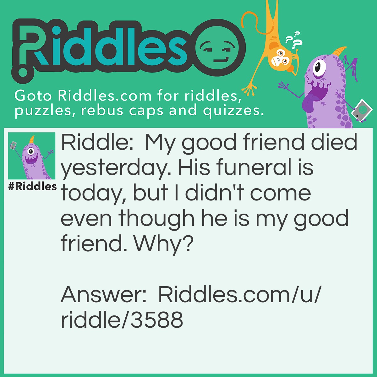 Riddle: My good friend died yesterday. His funeral is today, but I didn't come even though he is my good friend. Why? Answer: I am in jail for killing the guy who killed my friend.