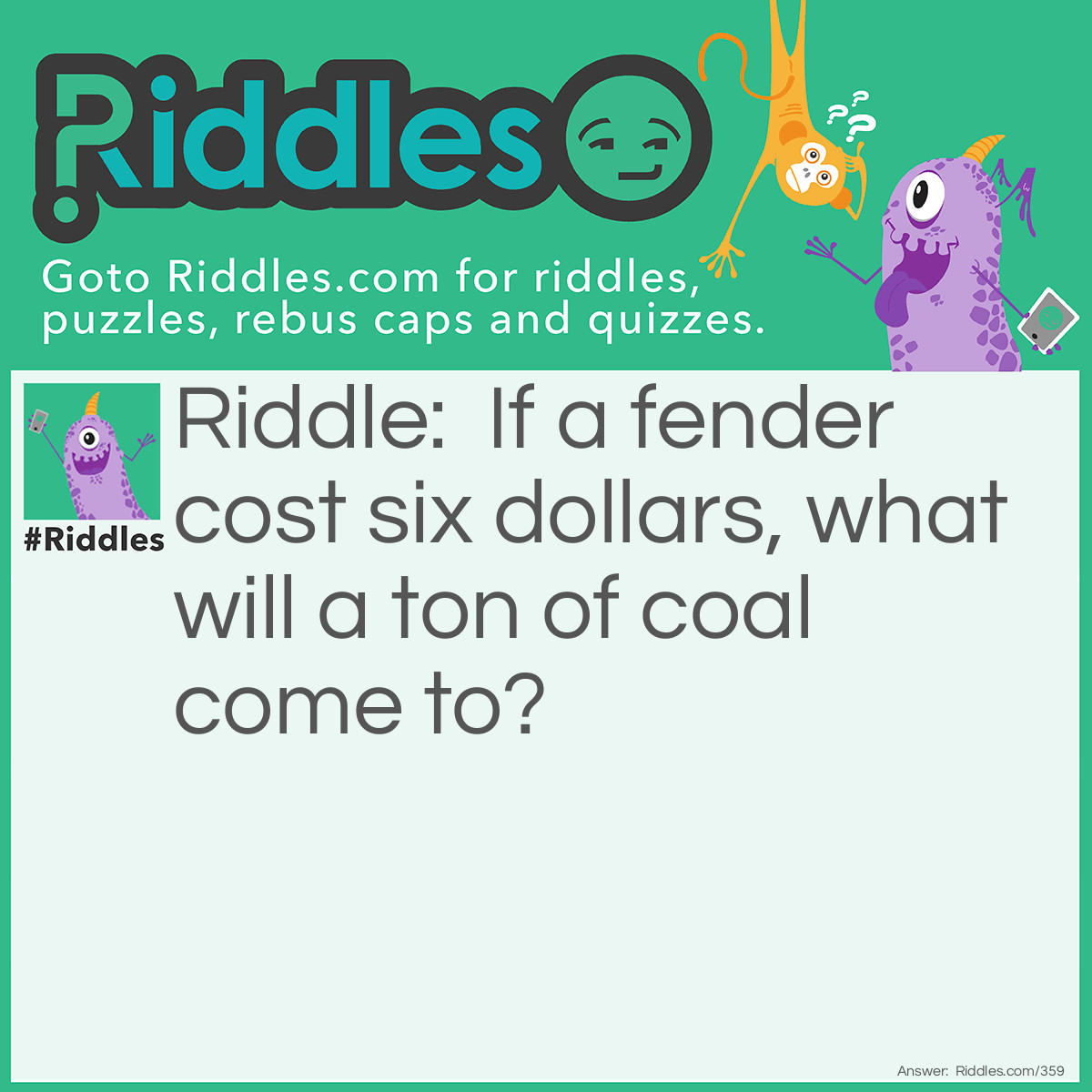 Riddle: If a fender cost six dollars, what will a ton of coal come to? Answer: To ashes.