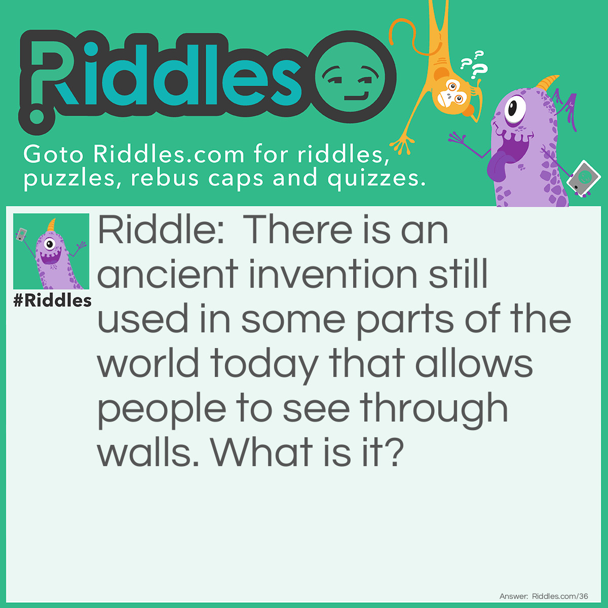 Riddle: There is an ancient invention, still used in some parts of the world today, that allows people to see through walls. What is it? Answer: A window.