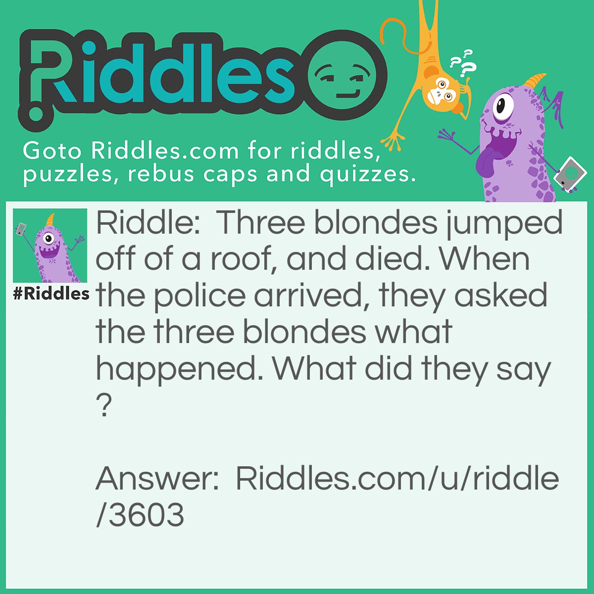 Riddle: Three blondes jumped off of a roof, and died. When the police arrived, they asked the three blondes what happened. What did they say? Answer: Nothing. They were dead.