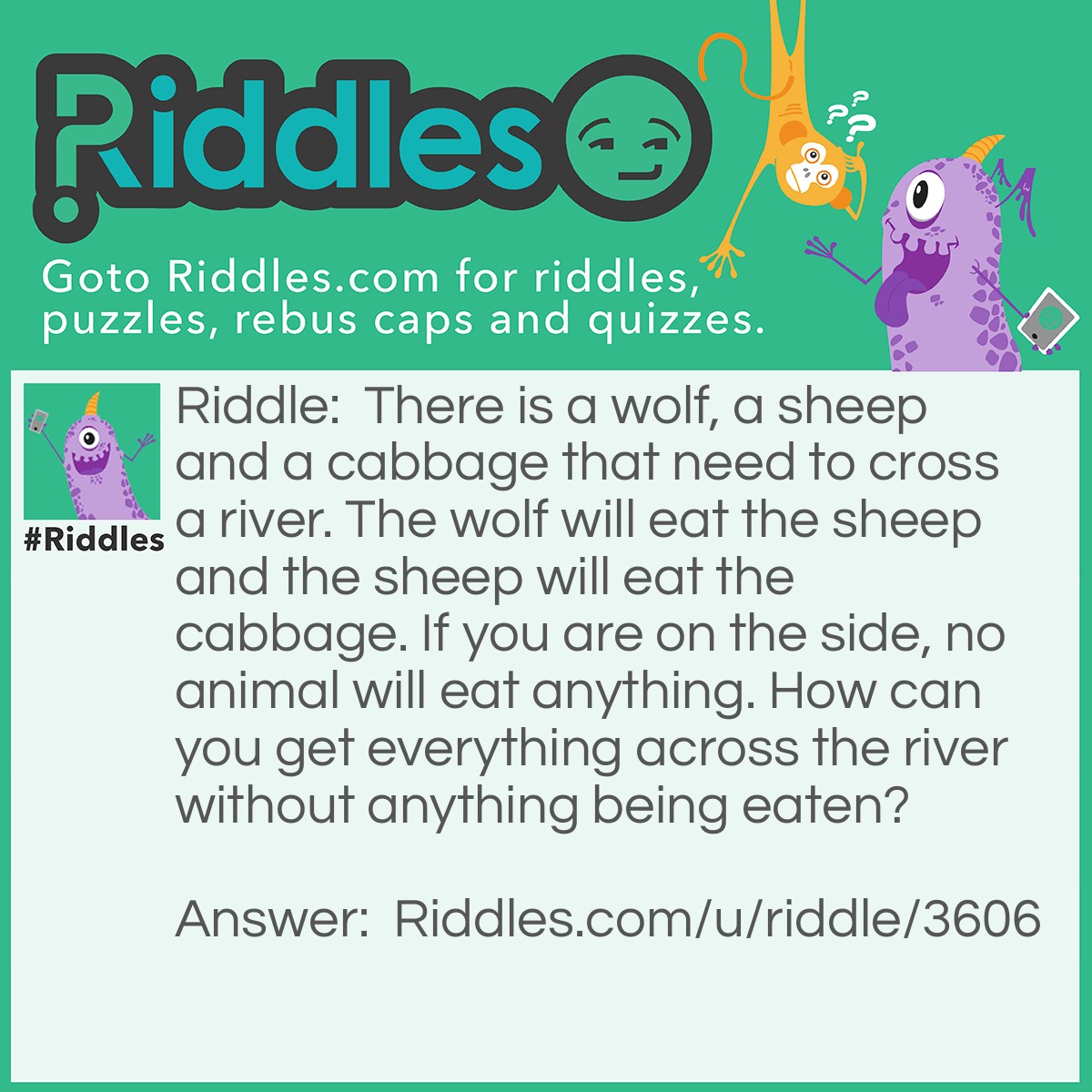 Riddle: There is a wolf, a sheep and a cabbage that need to cross a river. The wolf will eat the sheep and the sheep will eat the cabbage. If you are on the side, no animal will eat anything. How can you get everything across the river without anything being eaten? Answer: You firstly get the sheep across the river then the wolf. Take the sheep back to the other side and bring the cabbage. After this, take the sheep and BOOM, nothing can be eaten!