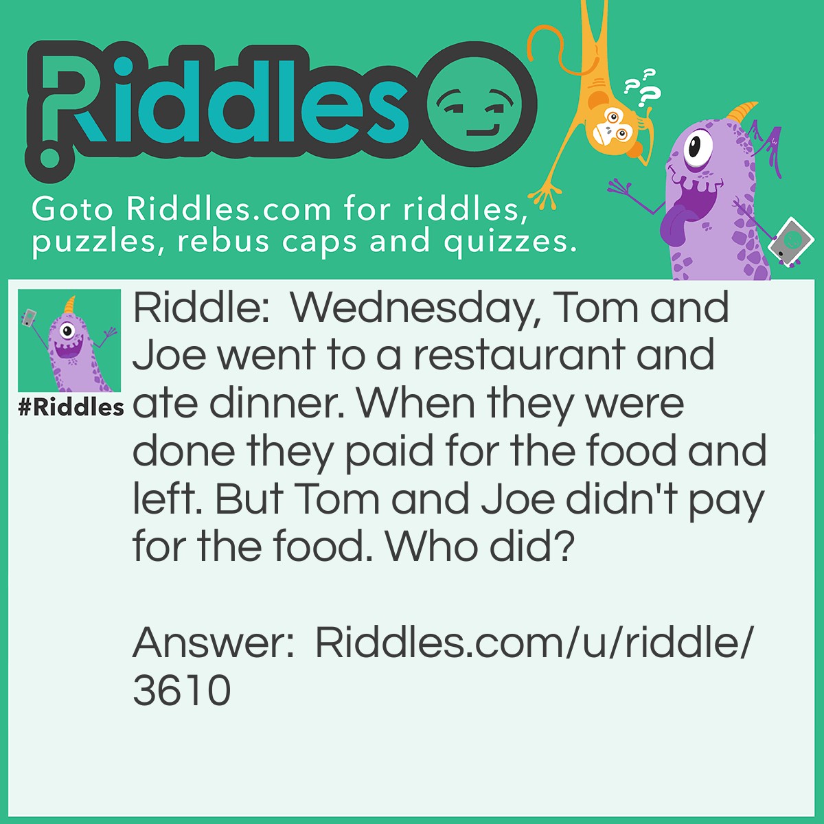 Riddle: Wednesday, Tom and Joe went to a restaurant and ate dinner. When they were done they paid for the food and left. But Tom and Joe didn't pay for the food. Who did? Answer: The person whom payed for the food was WEDNESDAY!.