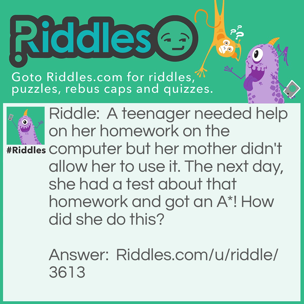 Riddle: A teenager needed help on her homework on the computer but her mother didn't allow her to use it. The next day, she had a test about that homework and got an A*! How did she do this? Answer: She used her phone.