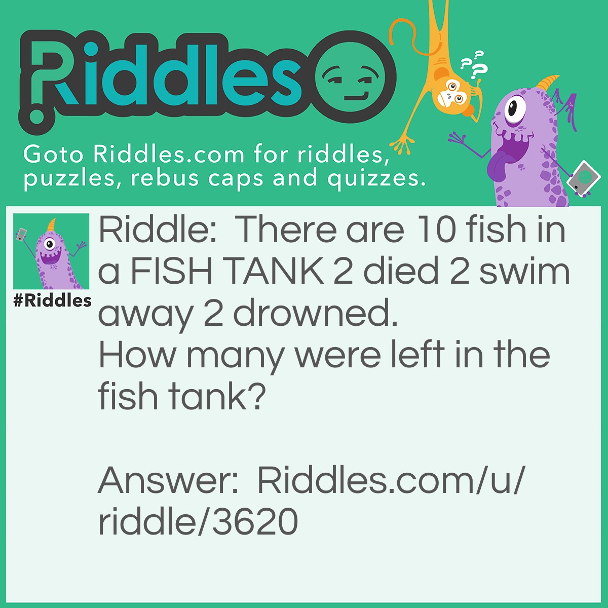 Riddle: There are 10 fish in a FISH TANK 2 died 2 swim away 2 drowned.  How many were left in the fish tank? Answer: 8, because the fish can't swim away in a FISH TANK and fish can't drown but 2 died 10-2=8.