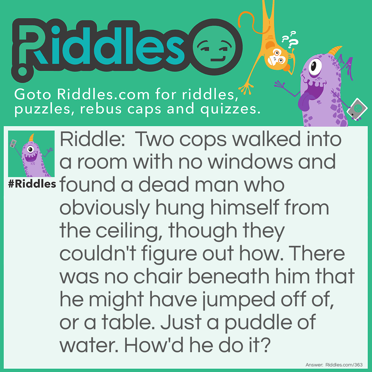 Riddle: Two cops walked into a room with no windows and found a dead man who obviously hung himself from the ceiling, though they couldn't figure out how. There was no chair beneath him that he might have jumped off of, or a table. Just a puddle of water. How'd he do it? Answer: He stood on a block of ice until it melted.