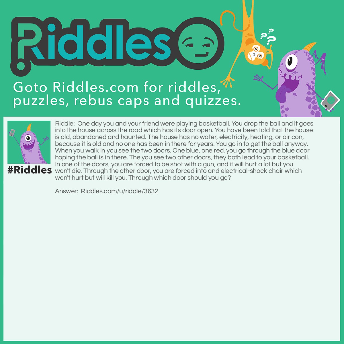 Riddle: One day you and your friend were playing basketball. You drop the ball and it goes into the house across the road which has its door open. You have been told that the house is old, abandoned and haunted. The house has no water, electricity, heating, or air con, because it is old and no one has been in there for years. You go in to get the ball anyway. When you walk in you see the two doors. One blue, one red. you go through the blue door hoping the ball is in there. The you see two other doors, they both lead to your basketball. In one of the doors, you are forced to be shot with a gun, and it will hurt a lot but you won't die. Through the other door, you are forced into and electrical-shock chair which won't hurt but will kill you. Through which door should you go? Answer: The door with the electric chair. Remember, there is no electricity.