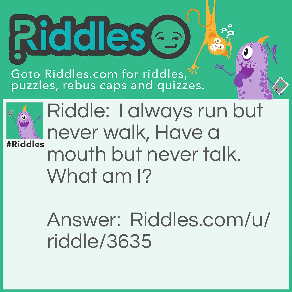 Riddle: I always run but never walk, Have a mouth but never talk. What am I? Answer: A River.