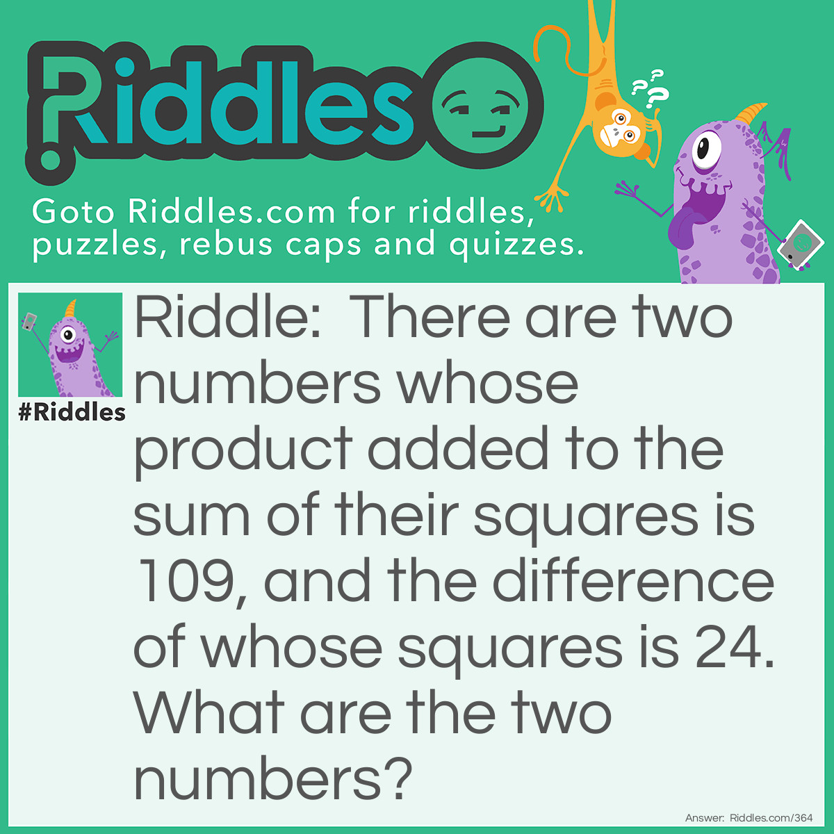 Riddle: There are two numbers whose product added to the sum of their squares is 109, and the difference of whose squares is 24. What are the two numbers? Answer: 5 and 7.
(5)² = 25(7)² = 49(5x7)+25+49=10949-25=24