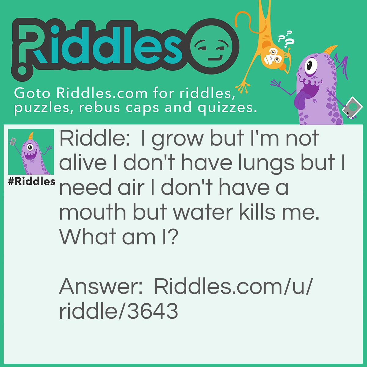 Riddle: I grow but I'm not alive I don't have lungs but I need air I don't have a mouth but water kills me. What am I? Answer: Fire.