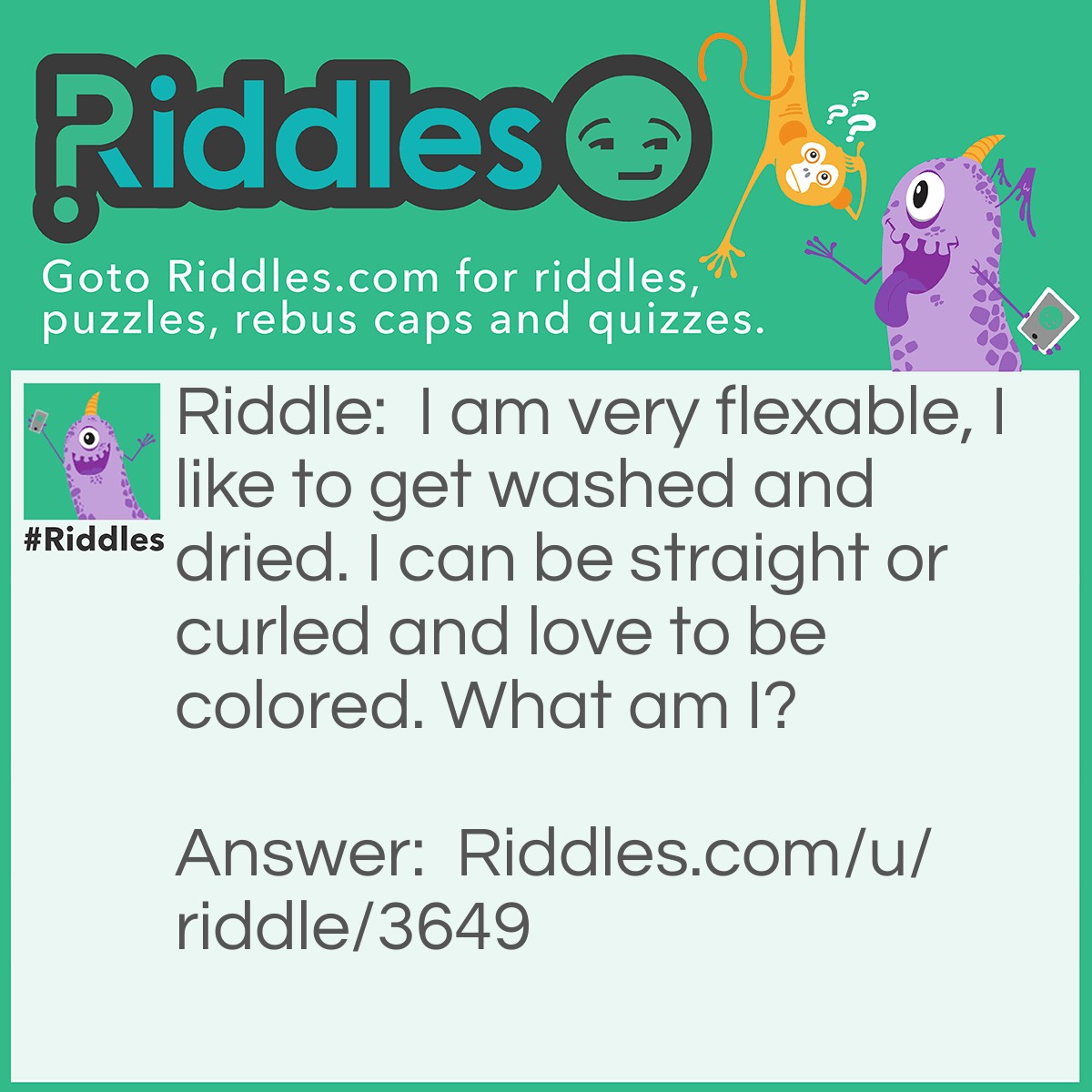 Riddle: I am very flexable, I like to get washed and dried. I can be straight or curled and love to be colored. What am I? Answer: Your Hair.