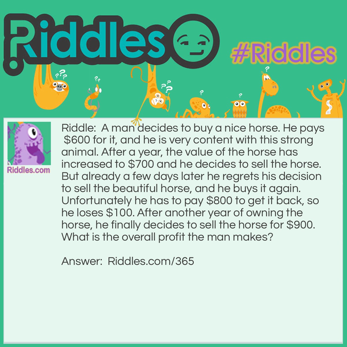 Riddle: A man decides to buy a nice horse. He pays $600 for it, and he is very content with this strong animal. After a year, the value of the horse has increased to $700 and he decides to sell the horse. But already a few days later he regrets his decision to sell the beautiful horse, and he buys it again. Unfortunately he has to pay $800 to get it back, so he loses $100. After another year of owning the horse, he finally decides to sell the horse for $900. What is the overall profit the man makes? Answer: The man makes an overall profit of $200.
