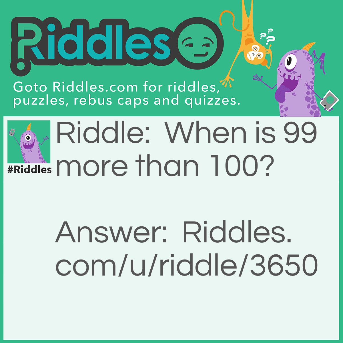 Riddle: When is 99 more than 100? Answer: When you type them on a microwave 0:99 on a microwave is 99 seconds 1:00 on a microwave is 1 minute or 60 seconds.
