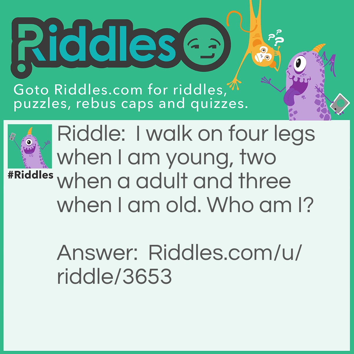 Riddle: I walk on four legs when I am young, two when a adult and three when I am old. Who am I? Answer: Humans! When we are babys , we crawl which makes it four legs, walk on two when we are a adult and lean on a stick when we are old and that makes three.