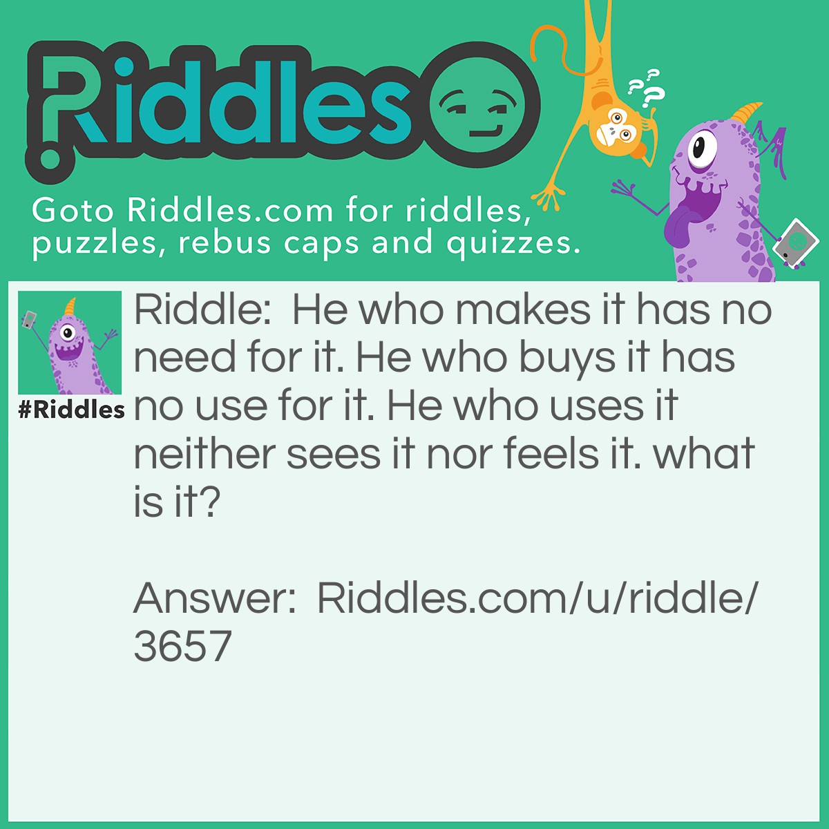 Riddle: He who makes it has no need for it. He who buys it has no use for it. He who uses it neither sees it nor feels it. what is it? Answer: A coffin.