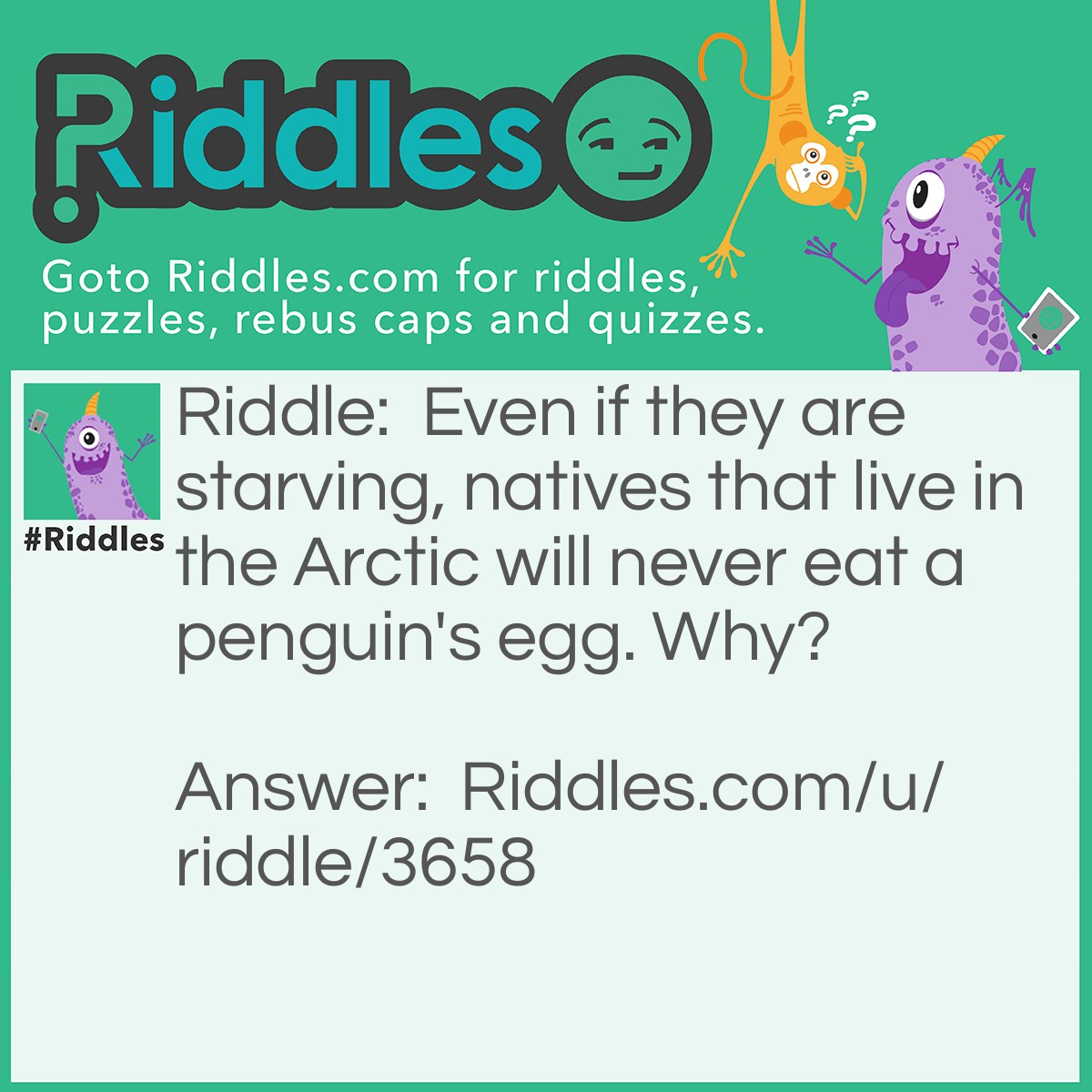 Riddle: Even if they are starving, natives that live in the Arctic will never eat a penguin's egg. Why? Answer: Penguins don't live in the Arctic.