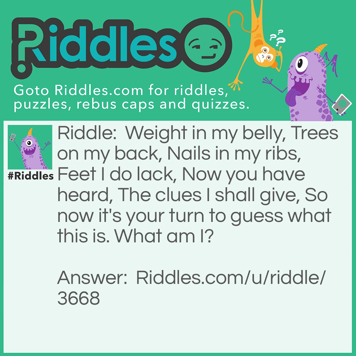 Riddle: Weight in my belly, Trees on my back, Nails in my ribs, Feet I do lack, Now you have heard, The clues I shall give, So now it's your turn to guess what this is. What am I? Answer: A Ship!