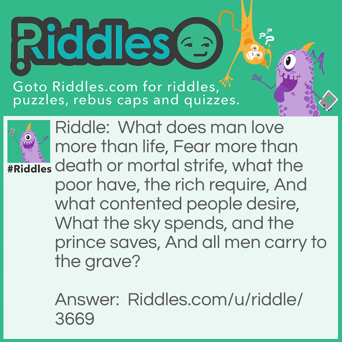 Riddle: What does man love more than life, Fear more than death or mortal strife, what the poor have, the rich require, And what contented people desire, What the sky spends, and the prince saves, And all men carry to the grave? Answer: Nothing.