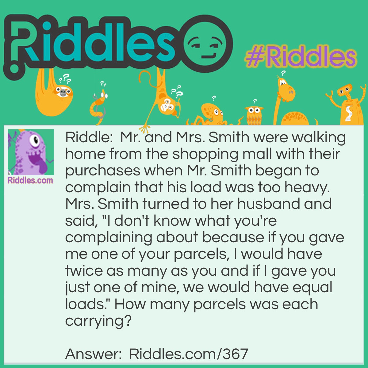 Riddle: Mr. and Mrs. Smith were walking home from the shopping mall with their purchases when Mr. Smith began to complain that his load was too heavy. Mrs. Smith turned to her husband and said, "I don't know what you're complaining about because if you gave me one of your parcels, I would have twice as many as you and if I gave you just one of mine, we would have equal loads." How many parcels was each carrying? Answer: Mrs. Smith was carrying seven parcels and Mr. Smith was carrying five.