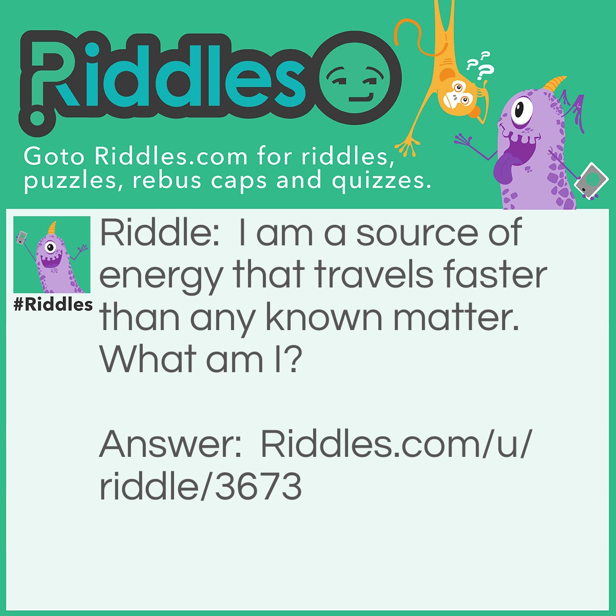 Riddle: I am a source of energy that travels faster than any known matter. What am I? Answer: Light.