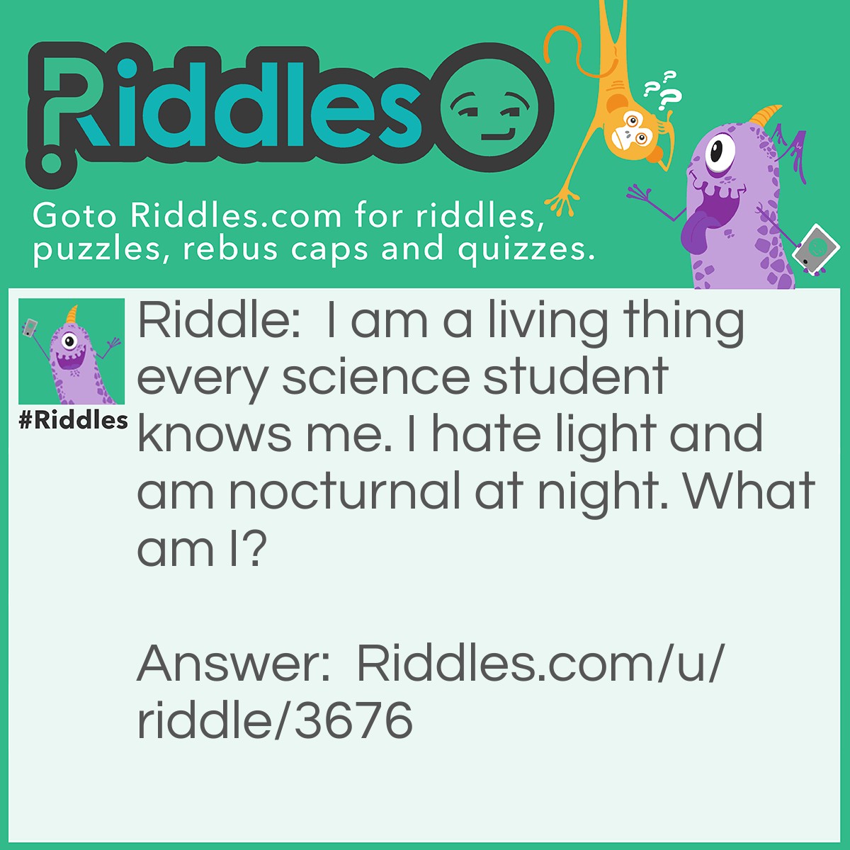 Riddle: I am a living thing every science student knows me. I hate light and am nocturnal at night. What am I? Answer: A cockroach.