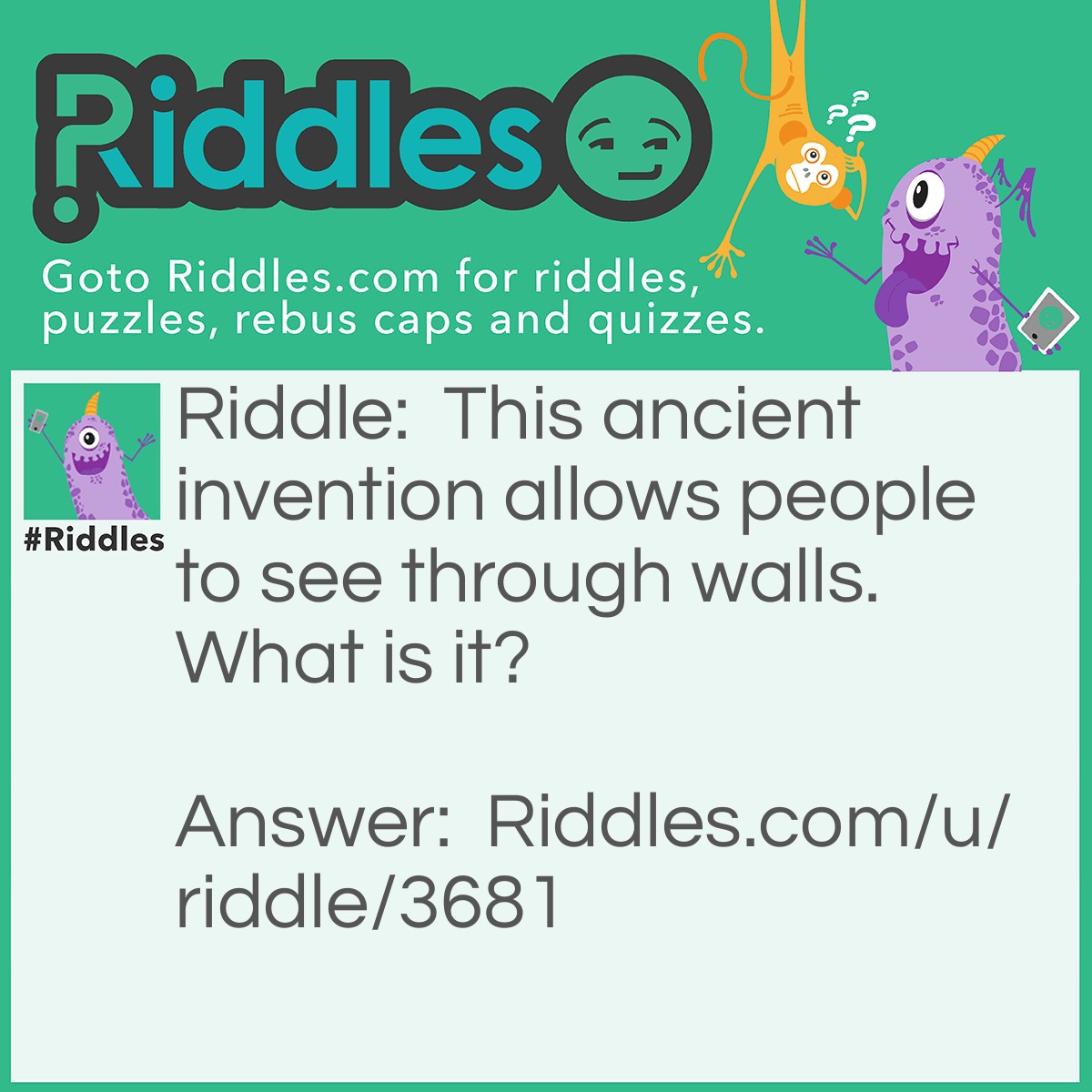 Riddle: This ancient invention allows people to see through walls. What is it? Answer: A window.