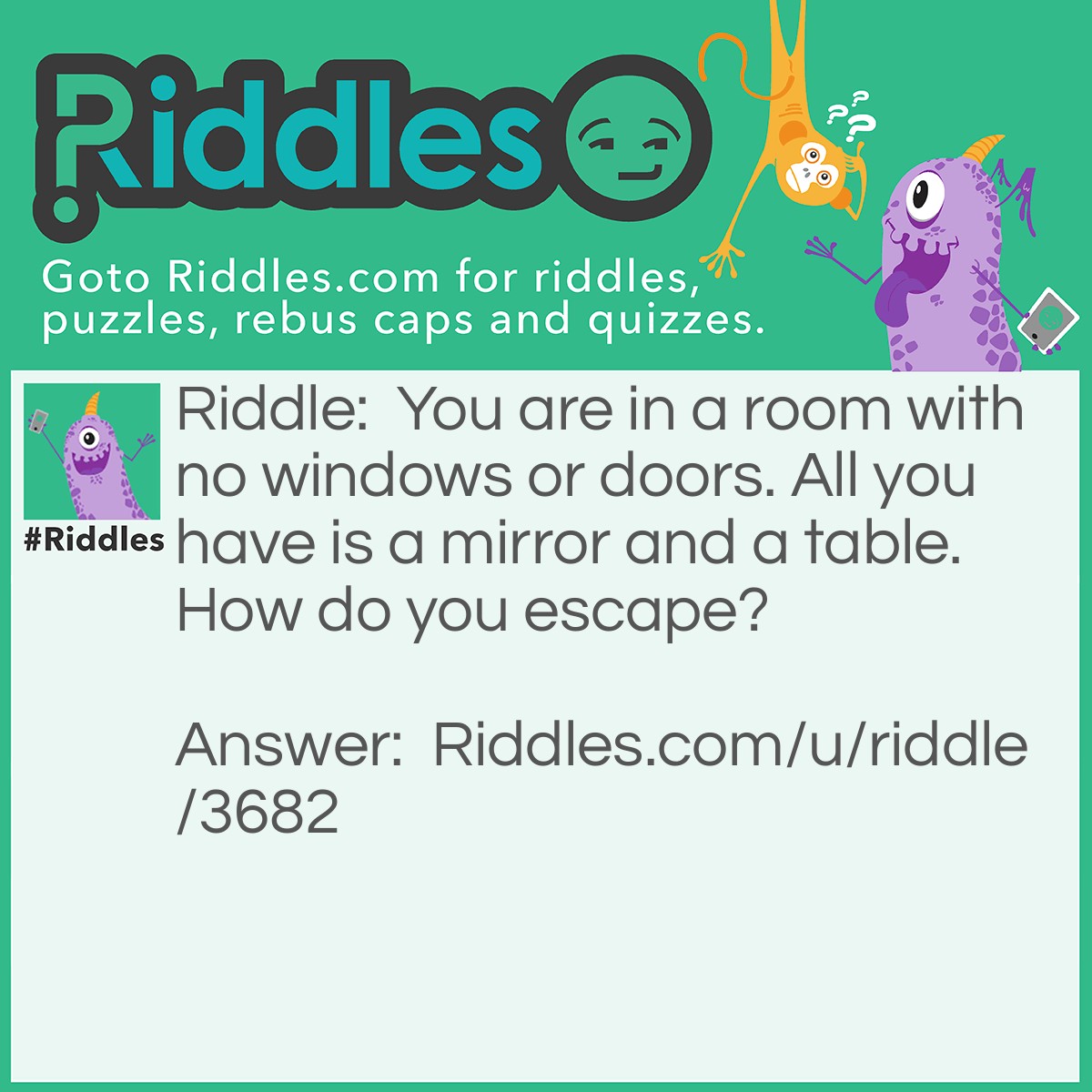 Riddle: You are in a room with no windows or doors. All you have is a mirror and a table. How do you escape? Answer: You look through the mirror, you see what you saw, you take the saw you cut the table in half, 2 halves make a whole, you climb through the hole, you scream for help, your voice is to horse, you climb on the horse and ride away.