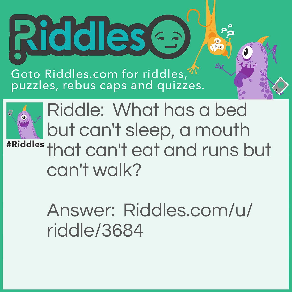Riddle: What has a bed but can't sleep, a mouth that can't eat and runs but can't walk? Answer: A river.