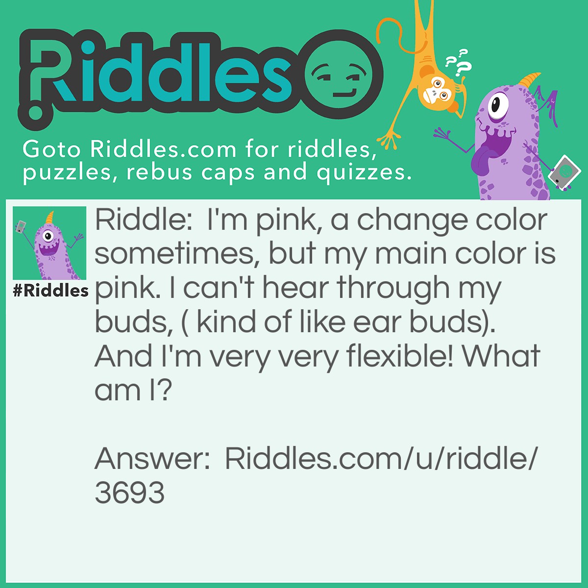 Riddle: I'm pink, a change color sometimes, but my main color is pink. I can't hear through my buds, ( kind of like ear buds). And I'm very very flexible! What am I? Answer: A tongue! If I eat a Popsicle it will change color, I have TASTE buds, And it's the most flexible thing in your body