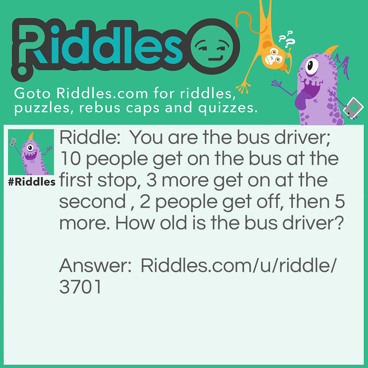 Riddle: You are the bus driver;10 people get on the bus at the first stop, 3 more get on at the second , 2 people get off, then 5 more. How old is the bus driver? Answer: Your age.