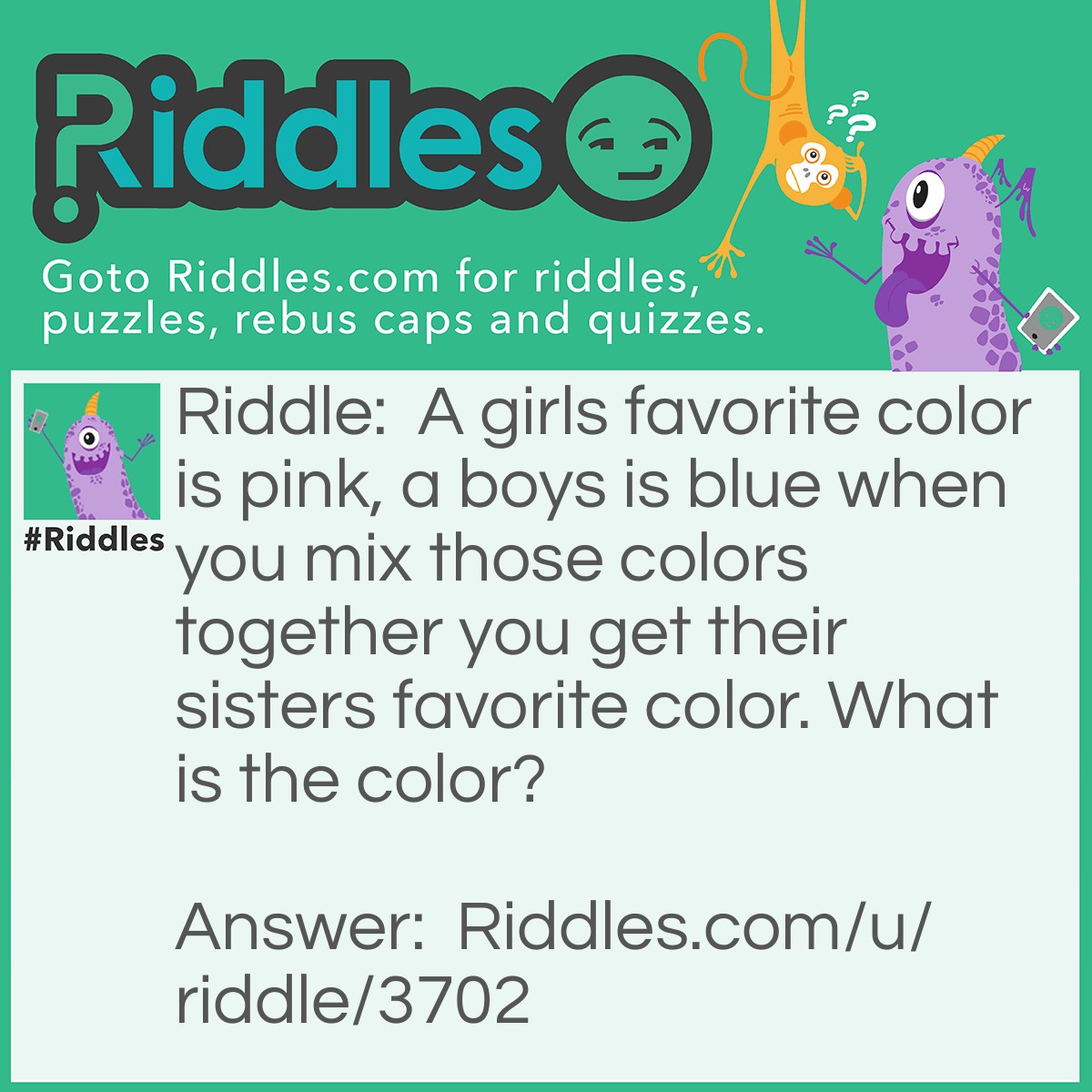 Riddle: A girls favorite color is pink, a boys is blue when you mix those colors together you get their sisters favorite color. What is the color? Answer: Purple.