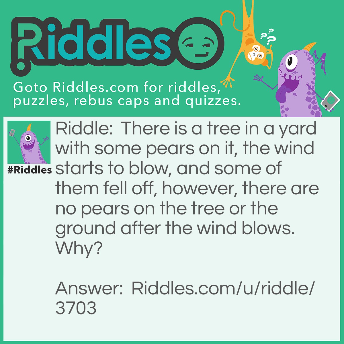 Riddle: There is a tree in a yard with some pears on it, the wind starts to blow, and some of them fell off, however, there are no pears on the tree or the ground after the wind blows. Why? Answer: There were two pears. One fell off, and one stayed on so there wasn't pearS on the ground or on the tree!