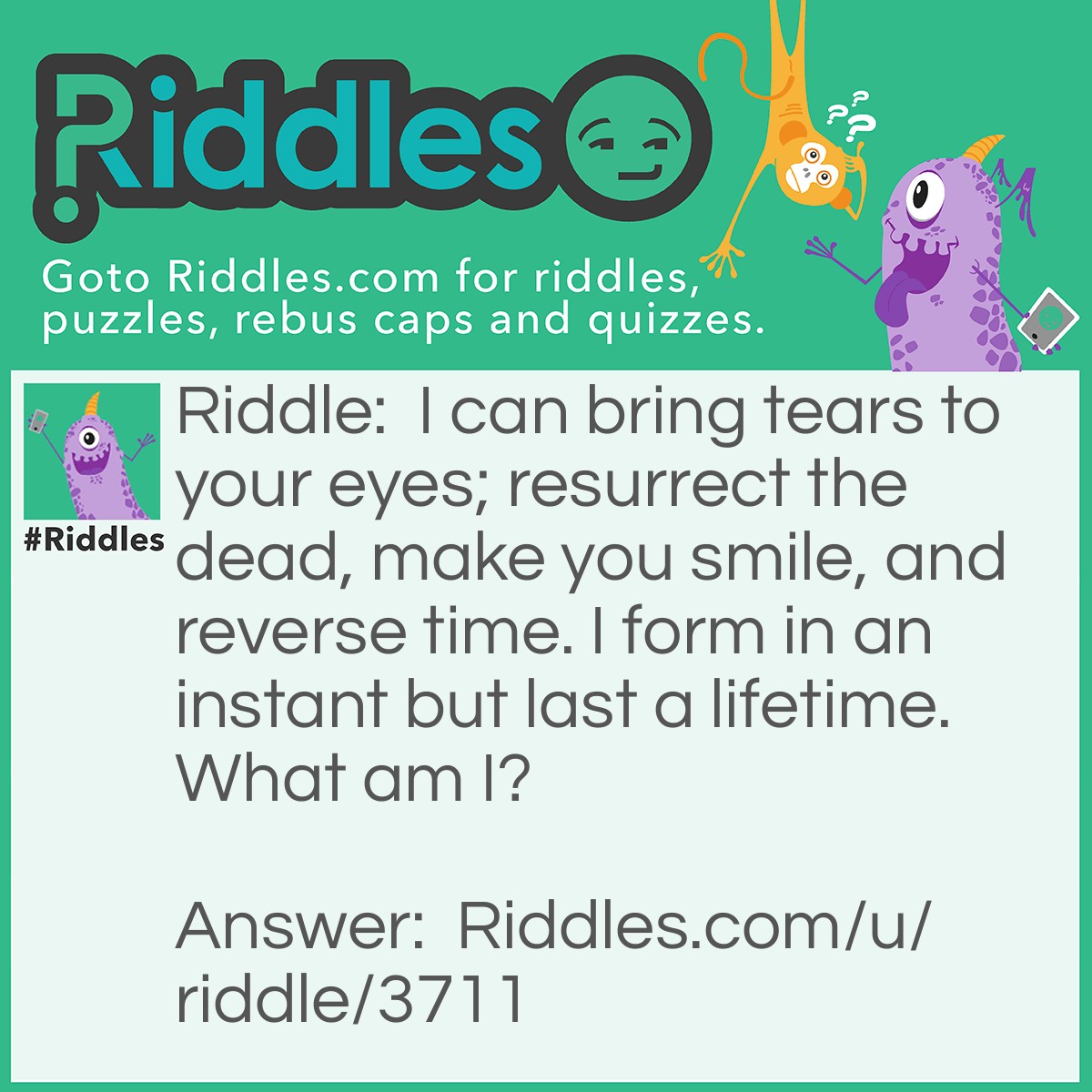 Riddle: I can bring tears to your eyes; resurrect the dead, make you smile, and reverse time. I form in an instant but last a lifetime. What am I? Answer: A Memory.