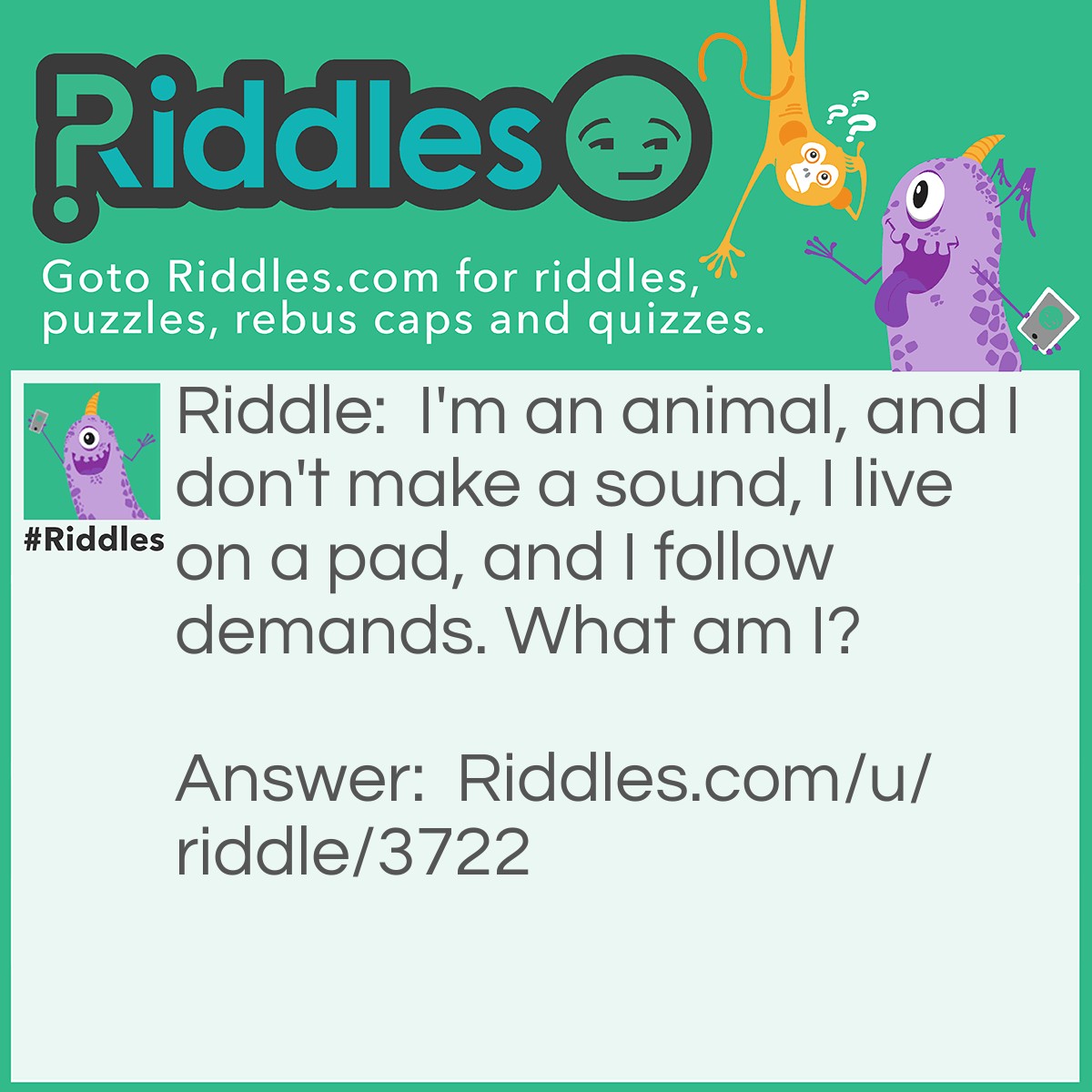 Riddle: I'm an animal, and I don't make a sound, I live on a pad, and I follow demands. What am I? Answer: A mouse (on a computer or an actual mouse).